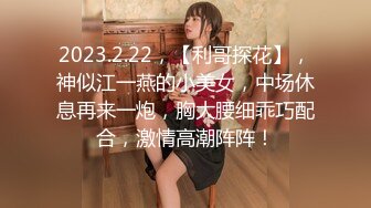 2023.2.22，【利哥探花】，神似江一燕的小美女，中场休息再来一炮，胸大腰细乖巧配合，激情高潮阵阵！