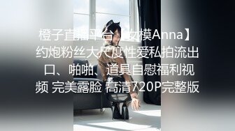 橙子直播平台【女模Anna】约炮粉丝大尺度性爱私拍流出 口、啪啪、道具自慰福利视频 完美露脸 高清720P完整版