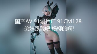 国产AV 91制片厂 91CM128 弟妹跟我吧 杨柳的啊!