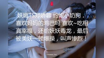 妖媚TS郑娇蓉 约炮小奶狗，喜欢妈妈的鸡巴吗 喜欢~吃相真幸福，还给妖妖毒龙，最后被美妖一顿爆操，叫声惨烈！