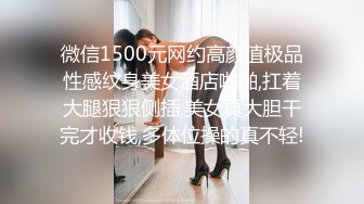 微信1500元网约高颜值极品性感纹身美女酒店啪啪,扛着大腿狠狠侧插,美女真大胆干完才收钱,多体位操的真不轻!