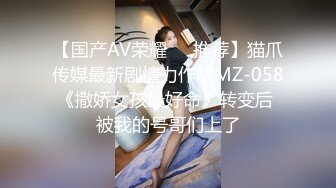 【国产AV荣耀❤️推荐】猫爪传媒最新剧情力作MMZ-058《撒娇女孩最好命》转变后 被我的号哥们上了