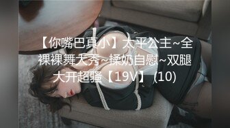 【你嘴巴真小】太平公主~全裸裸舞大秀~揉奶自慰~双腿大开超骚【19V】 (10)