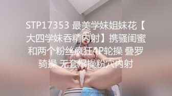 STP17353 最美学妹姐妹花【大四学妹吞精内射】携骚闺蜜和两个粉丝疯狂4P轮操 叠罗骑操 无套爆操粉穴内射