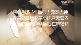 精品刺激 MJ福利！变态大神真实死猪玩邻家小妹妹无套内射，皮肤有点糟糕胜在年轻够嫩