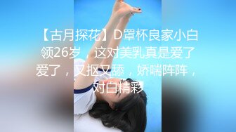 【古月探花】D罩杯良家小白领26岁，这对美乳真是爱了爱了，又抠又舔，娇喘阵阵，对白精彩