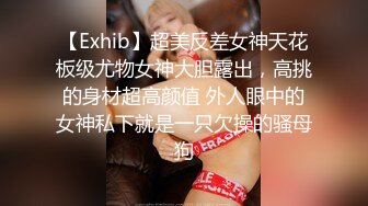 【Exhib】超美反差女神天花板级尤物女神大胆露出，高挑的身材超高颜值 外人眼中的女神私下就是一只欠操的骚母狗