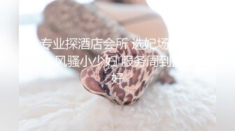 专业探酒店会所 选妃场面刺激 风骚小少妇 服务周到技术好