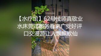 【水疗馆】62号技师真敬业 水床莞式服务看来广受好评 口交漫游让人飘飘欲仙