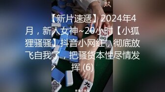 ♈♈♈【新片速遞】2024年4月，新人女神~20小时【小狐狸骚骚】抖音小网红，彻底放飞自我了，把骚货本性尽情发挥 (6)