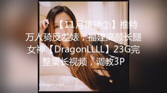 ⚫️⚫️【11月重磅②】推特万人骑反差婊，福建高颜长腿女神【DragonLLLL】23G完整集长视频，调教3P