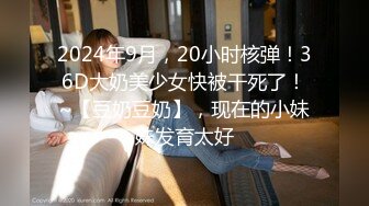 2024年9月，20小时核弹！36D大奶美少女快被干死了！~【豆奶豆奶】，现在的小妹妹发育太好