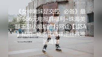 《女神嫩妹足交控✿必备》最新666元电报群福利~珠海美腿玉足小姐姐推特网红【LISA】私拍~龟责榨精裸足丝袜推油精射