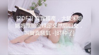 [2DF2] 真實國產，大陸未婚媽媽露臉全裸足交然后口交，叫聲真騷氣 -[BT种子]