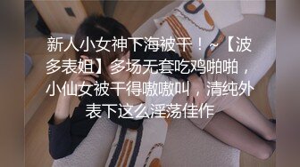 新人小女神下海被干！~【波多表姐】多场无套吃鸡啪啪，小仙女被干得嗷嗷叫，清纯外表下这么淫荡佳作