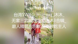 台湾SWAG_mumuq_沐沐_无套三穴榨汁淫犬沐沐3合辑_磨人精色狗狗就是要榨乾主人