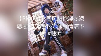 【PM001】国风旗袍淫荡诱惑.强迫旗袍下女.深层清洁下体. #糖糖