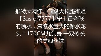 推特大网红！顶级大长腿御姐【Susie_7777】史上最夸张的喷水，滋滋水量大的像水龙头！170CM九头身 一双修长的美腿丝袜