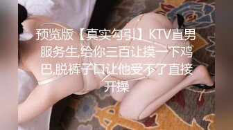 预览版【真实勾引】KTV直男服务生,给你三百让摸一下鸡巴,脱裤子口让他受不了直接开操