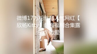 微博17万粉丝超人气网红【欣杨Kitty】最强福利合集露三点 做爱