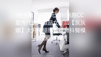 终于露了！万元定制网易CC星秀代言人极品女皇后【灰灰娜】大开M腿掰逼裸舞抖臀模拟性爱~炸裂[