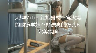 大神Mrber约炮身材非常火爆的眼镜学妹??好漂亮的馒头B 完美露脸